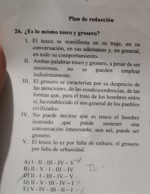 Plan de redacción
26. ¿Es lo mismo tosco y grosero?
1. El tosco se manifiesta en su traje, en su
conversación, en sus ademanes y, en general,
en todo su comportamiento.
II. Ambas palabras tosco y grosero, a pesar de ser
sinónimas, no se pueden emplear
indistintamente.
III. El grosero se caracteriza por su desprecio de
las atenciones, de las condescendencias, de las
formas que, para el trato de los hombres entre
si, ha establecido el uso general de los pueblos
civilizados.
IV. No puede decirse que es tosco el hombre
instruido que puede sostener una
conversación interesante; aun así, puede ser
grosero.
V. El tosco lo es por falta de cultura; el grosero
por falta de urbanidad.
A) l - II - Ill - IV -V
B) Ⅱ - V - I - III - IV
C) Ⅱ - 1 - Ⅲ - ⅣV - V
D) II - V - III - IV - I
E) V - IV - III - II - I