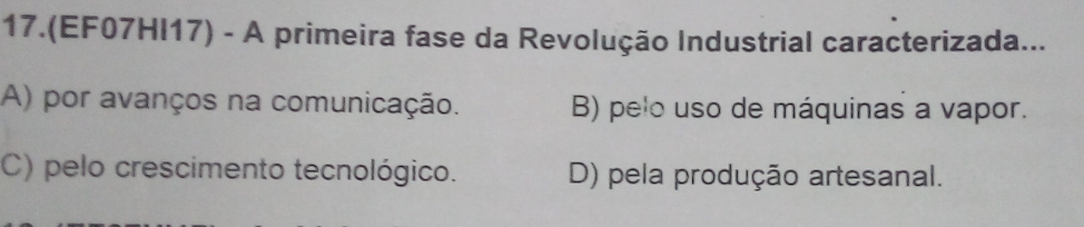 17.(EF07HI17) - A primeira fase da Revolução Industrial caracterizada...
A) por avanços na comunicação. B) pelo uso de máquinas a vapor.
C) pelo crescimento tecnológico. D) pela produção artesanal.