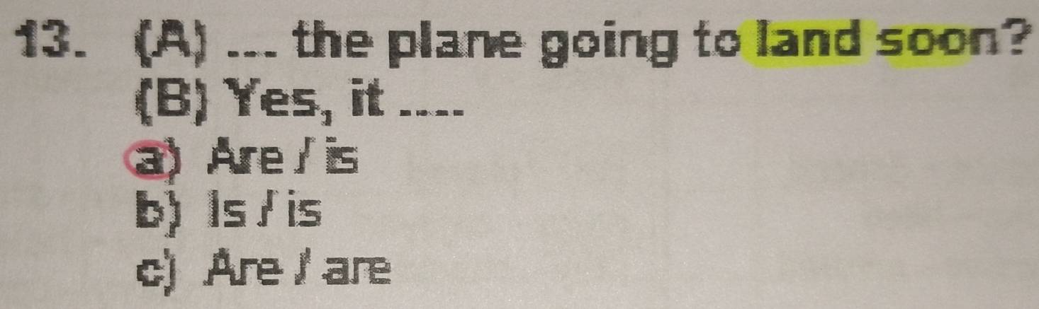 ... the plane going to land soon?
(B) Yes, it ____
a) Are / is
b) Is / is
c) Are/ are