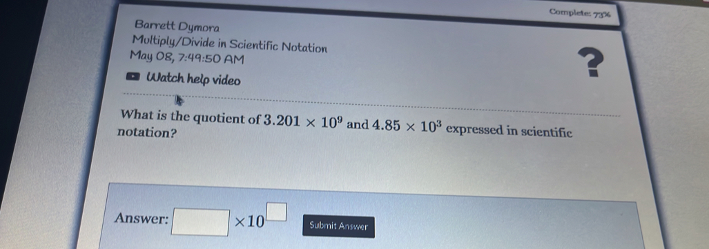 Complete: 73% 
Barrett Dymora 
Multiply/Divide in Scientific Notation 
May 08, 7:49:50 AM 
Watch help video 
? 
What is the quotient of 3.201* 10^9 and 4.85* 10^3 expressed in scientific 
notation? 
Answer: □ * 10^(□) Submit Answer