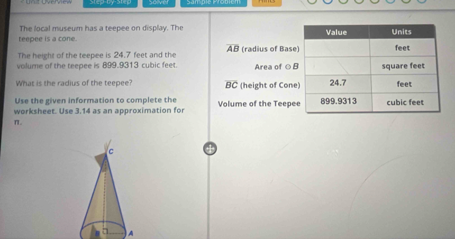 < Unit Overview Step-by-Step Solver Sample Problém 
The local museum has a teepee on display. The 
teepee is a cone.
overline AB (radius of Base 
The height of the teepee is 24.7 feet and the 
volume of the teepee is 899.9313 cubic feet. Area of ⊙ 
What is the radius of the teepee? overline BC (height of Con 
Use the given information to complete the Volume of the Teepe 
worksheet. Use 3.14 as an approximation for
π. 
c 
A