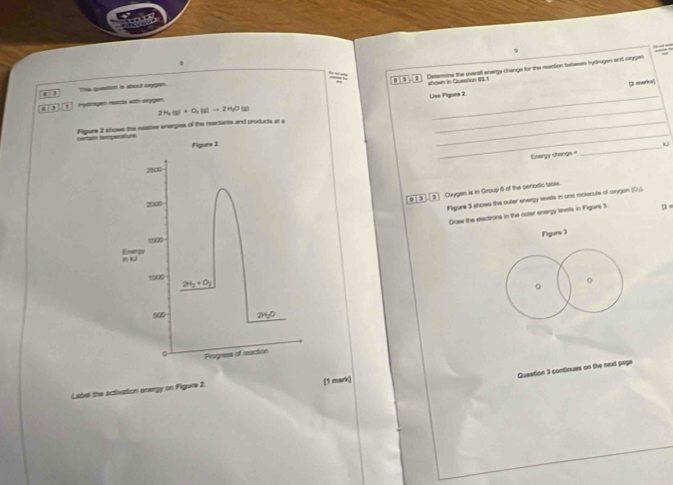 Detarine the overat enwrgy changs for the neaction betwen hytrogen and crygen 
o The question is about orygen. 0 
shown in Question (3, f 
¤ earks
2H_2(g)+O_2(g)to 2H_2O( 7 Use Figurs 2 
, 3 ' Hydrogen reacts with orygen. 
_ 
Plgure 2 shows the reative energies of the reactants and products at e_ 
_ 
certaun temperatturs 
Figure 3 
Energy changs = 
_
2500
, Clvygen is in Group 6 of the periodic table.
2000
Figure 3 shows the outer energy leels in one molecule of arygan (O.). 
Draw the electrons in the outer energy levels in Pigurs 3 
Figure 3
1500
Enerzy n i
1900
2H_2+O_2
。 
。 
soD 240
Progness of reaction 
Question 3 continues on the next page 
Label the activation energy on Figure 2. [1 mark]