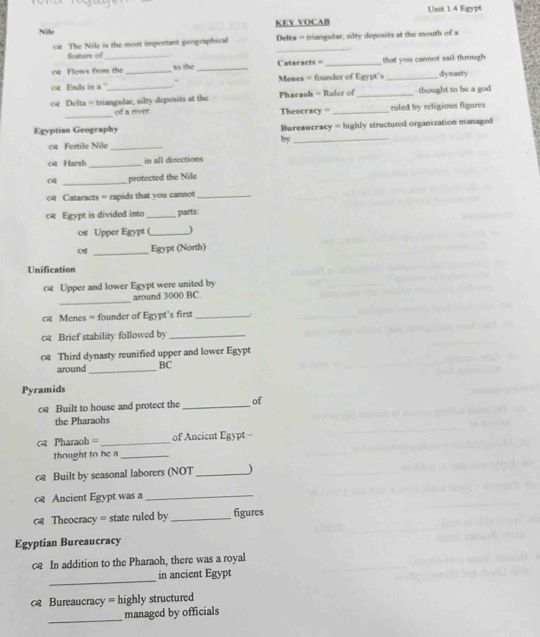 Egypt 
KEY VOCAB 
Nile 
_ 
c The Nile is the most important geographical Delta = triangular, silty deposits at the mouth of a 
fenture of 
Cataracts = 
cs Flows from the to the __that you cannot sail through 
c Ends in a ' _ Menes = founder of Egypt's _dynasty 
.“ 
cs Delta = triangular, silty deposits at the Pharaoh = Ruler of _-thought to be a god 
_ 
of a river. Theocracy = _ruled by religious figures 
Egyptian Geography 
Bureaucracy = highly structured organization managed 
by_ 
Fertile Nile_ 
c Harsh _in all directions 
_C 
protected the Nile 
Cataracts = rapids that you cannot_ 
c Egypt is divided into _parts: 
Upper Egypt (_ ) 
_ 
Egypt (North) 
Unification 
c Upper and lower Egypt were united by 
_ 
around 3000 BC. 
Menes = founder of Egypt’s first_ 
c Brief stability followed by_ 
Third dynasty reunified upper and lower Egypt 
around_ 
BC 
Pyramids 
Built to house and protect the_ 
of 
the Pharaohs 
Pharaoh = _of Ancient Egypt - 
thought to be a_ 
Built by seasonal laborers (NOT _) 
Ancient Egypt was a_ 
< Theocracy = state ruled by _figures 
Egyptian Bureaucracy 
c In addition to the Pharaoh, there was a royal 
_ 
in ancient Egypt 
c Bureaucracy = highly structured 
_ 
managed by officials