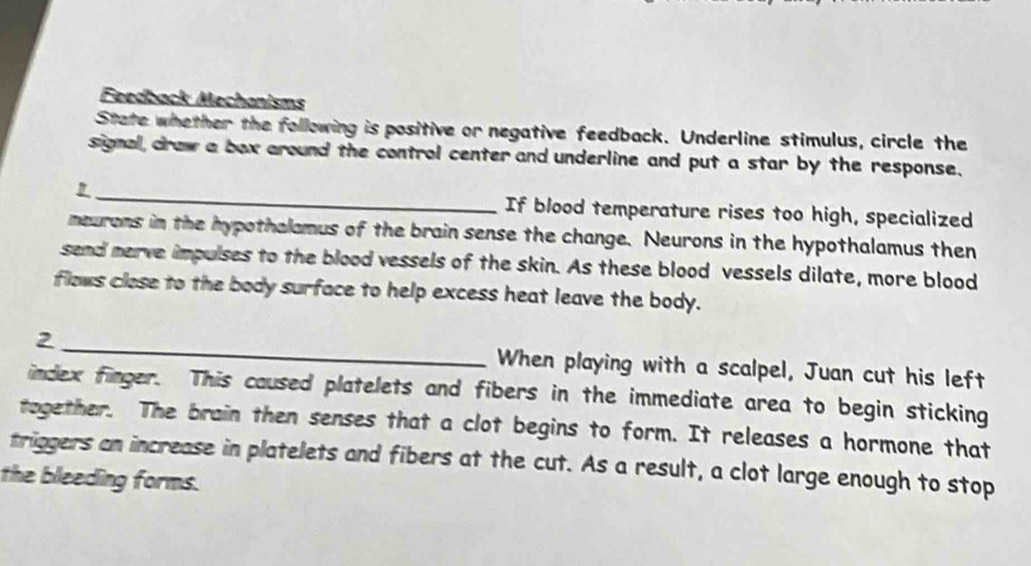 Feedback Mechanisms 
State whether the following is positive or negative feedback. Underline stimulus, circle the 
signal, draw a box around the control center and underline and put a star by the response. 
1_ If blood temperature rises too high, specialized 
meurons in the hypothalamus of the brain sense the change. Neurons in the hypothalamus then 
send nerve impulses to the blood vessels of the skin. As these blood vessels dilate, more blood 
flows close to the body surface to help excess heat leave the body. 
2 _When playing with a scalpel, Juan cut his left 
index finger. This caused platelets and fibers in the immediate area to begin sticking 
together. The brain then senses that a clot begins to form. It releases a hormone that 
triggers an increase in platelets and fibers at the cut. As a result, a clot large enough to stop 
the bleeding forms.