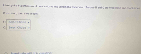 ldentify the hypothesis and conclusion of the conditional statement. (Assume H and C are hypothesis and conclusion.) 
If you lead, then I will follow. 
H: Select Choice 
C: Select Choice 
Need heln with this question?