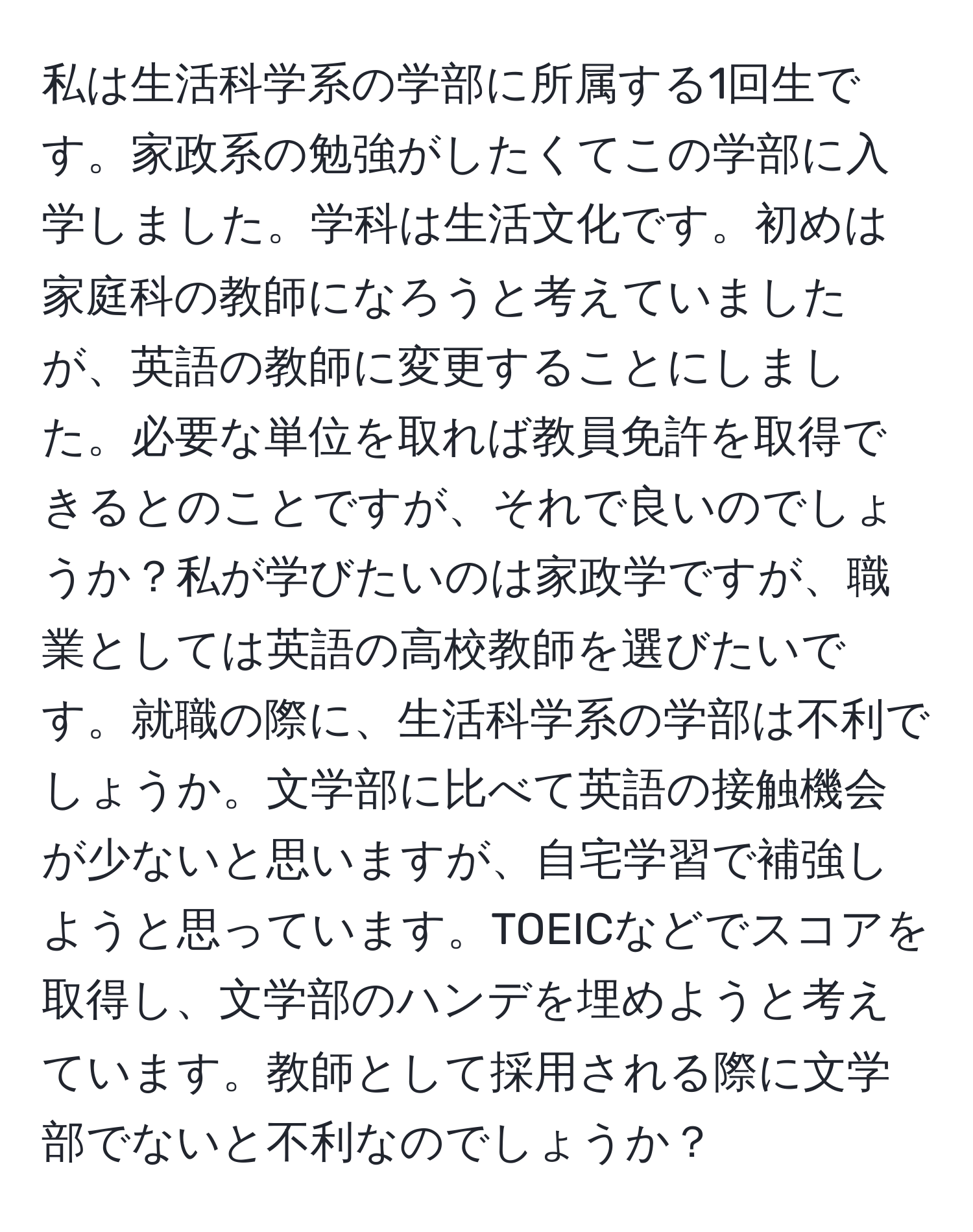 私は生活科学系の学部に所属する1回生です。家政系の勉強がしたくてこの学部に入学しました。学科は生活文化です。初めは家庭科の教師になろうと考えていましたが、英語の教師に変更することにしました。必要な単位を取れば教員免許を取得できるとのことですが、それで良いのでしょうか？私が学びたいのは家政学ですが、職業としては英語の高校教師を選びたいです。就職の際に、生活科学系の学部は不利でしょうか。文学部に比べて英語の接触機会が少ないと思いますが、自宅学習で補強しようと思っています。TOEICなどでスコアを取得し、文学部のハンデを埋めようと考えています。教師として採用される際に文学部でないと不利なのでしょうか？