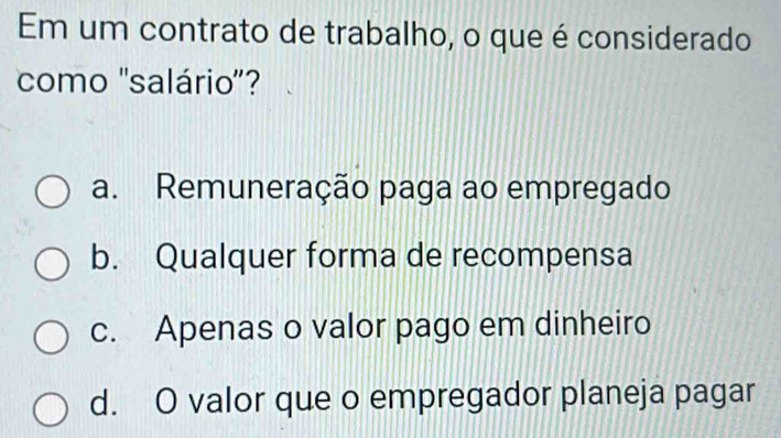 Em um contrato de trabalho, o que é considerado
como 'salário'?
a. Remuneração paga ao empregado
b. Qualquer forma de recompensa
c. Apenas o valor pago em dinheiro
d. O valor que o empregador planeja pagar