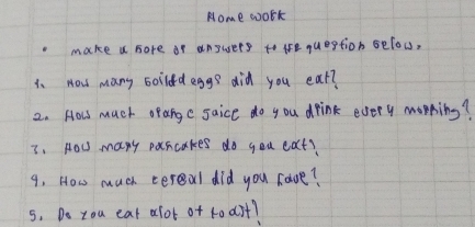 Nome work 
make a sore of angusers to le question Below, 
1. How many boiidd eggs did you ear? 
2. How much orange saice do you drink every morning? 
3. HoU many pascakes do you eat? 
9. How much cereal did you caoe? 
s. Do tou eat alot of t0 dit?