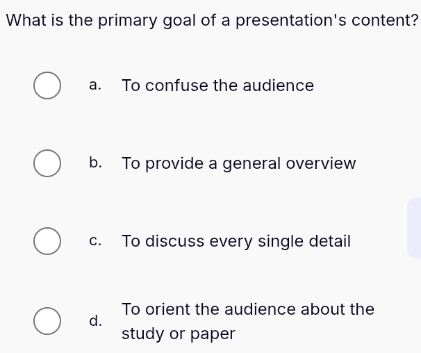 What is the primary goal of a presentation's content?
a. To confuse the audience
b. To provide a general overview
c. To discuss every single detail
To orient the audience about the
d.
study or paper