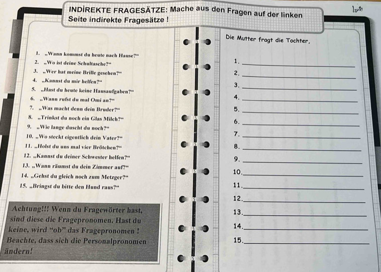 Let 
INDİREKTE FRAGESÄTZE: Mache aus den Fragen auf der linken 
Seite indirekte Fragesätze ! 
Die Mutter fragt die Tochter, 
1. ,,Wann kommst du heute nach Hause?“ 
2. .Wo ist deine Schultasche?“ 
_ 
1. 
_ 
3. ,Wer hat meine Brille geschen?“ 2. 
4. Kannst du mir helfen?“ 3. 
5. ,,Hast du heute keine Hausaufgaben?“ 
_ 
6. ,,Wann rufst du mal Omi an?“ 
4. 
_ 
7. ,,Was macht denn dein Bruder?“ 
5._ 
8. ,,Trinkst du noch ein Glas Milch?“ 6. 
9. ,Wie lange duscht du noch?“ 
_ 
10. ,,Wo steckt eigentlich dein Vater?“ 
7. 
_ 
11. „,Holst du uns mal vier Brötchen?“ 
8. 
_ 
12. „Kannst du deiner Schwester helfen?“ 9._ 
13. ,Wann räumst du dein Zimmer auf?“ 
14. „,Gehst du gleich noch zum Metzger?“ 10._ 
15. ,,Bringst du bitte den Hund raus?“ 11._ 
12. 
_ 
Achtung!!! Wenn du Fragewörter hast, 13. 
_ 
sind diese die Fragepronomen. Hast du 
keine, wird “ob” das Fragepronomen ! 14._ 
Beachte, dass sich die Personalpronomen 15._ 
ändern!