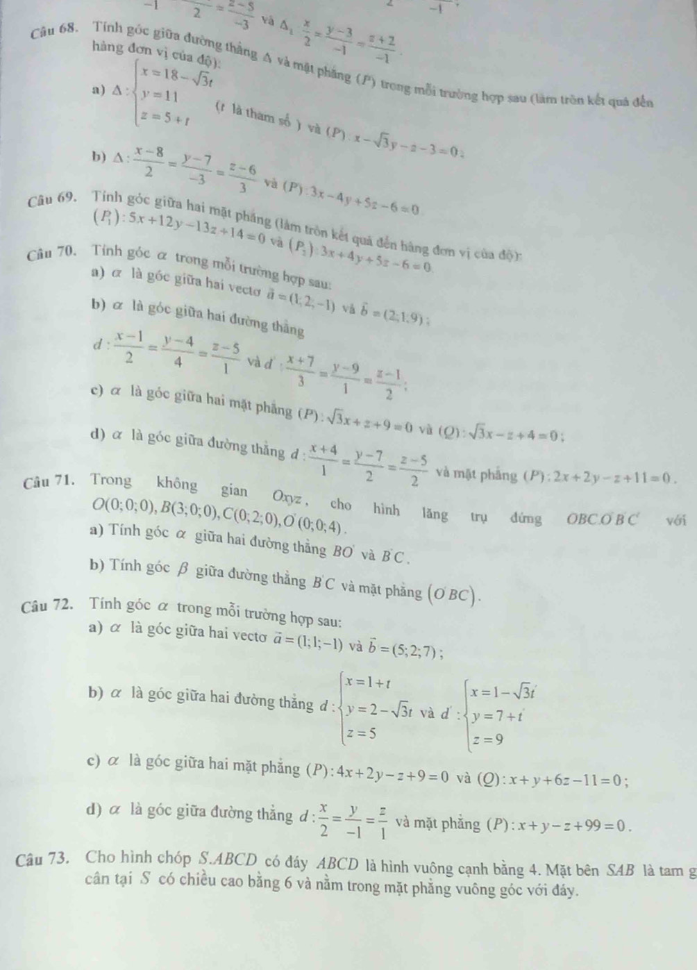 -1
Câu 68. Tính góc -12= (2-5)/-3  vậ
hàng đơn vị của đã
△ _1: x/2 = (y-3)/-1 = (z+2)/-1 .
giữa đường thắng A và mật phăng (P) trong mỗi trường hợp sau (làm trên kết quả đến
a)
△ :beginarrayl x=18-sqrt(3)t y=11 z=5+tendarray. (t là tham số ) và (P):x-sqrt(3)y-a-3=0:
b)
Câu 69. △ : (x-8)/2 = (y-7)/-3 = (z-6)/3 
và (P):3x-4y+5z-6=0
(P_1):5x+12y-13z+14=0 và (P_2):3x+4y+5z-6=0
2 (lâm trồn kết quả đến hàng đơn vị của độ):
Câu 70. Tỉnh góc α trong mỗi trường hợp sau:
a) α là góc giữa hai vectơ vector a=(1,2,-1) và vector b=(2;1.9) :
b) α là góc giữa hai đường thắng
d :  (x-1)/2 = (y-4)/4 = (z-5)/1  và d  (x+7)/3 = (y-9)/1 = (z-1)/2 ;
c) α là góc giữa hai mặt phẳng (P):sqrt(3)x+z+9=0 và (Q):sqrt(3)x-z+4=0;
d) α là góc giữa đường thắng d :  (x+4)/1 = (y-7)/2 = (z-5)/2  và mặt phảng (P):2x+2y-z+11=0.
Câu 71. Trong không gian Oxyz , cho hình lăng trụ đứng OBCoverline OB'C' với
O(0;0;0),B(3;0;0),C(0;2;0),O'(0;0;4).
a) Tính góc α giữa hai đường thẳng BO và B C  .
b) Tính góc β giữa đường thẳng B'C và mặt phǎng a C ) BC) .
Câu 72. Tính góc α trong mỗi trường hợp sau:
a) α là góc giữa hai vectơ vector a=(1;1;-1) và vector b=(5;2;7)
b) α là góc giữa hai đường thẳng d : beginarrayl x=1+t y=2-sqrt(3)t z=5endarray. và d beginarrayl x=1-sqrt(3)t y=7+t z=9endarray.
c) α là góc giữa hai mặt phẳng (P): 4x+2y-z+9=0 và Q)
:
d) α là góc giữa đường thẳng d :  x/2 = y/-1 = z/1  và mặt phẳng (P): x+y-z+99=0.
Câu 73. Cho hình chóp S.ABCD có đáy ABCD là hình vuông cạnh bằng 4. Mặt bên SAB là tam g
cân tại S có chiều cao bằng 6 và nằm trong mặt phằng vuông góc với đáy.