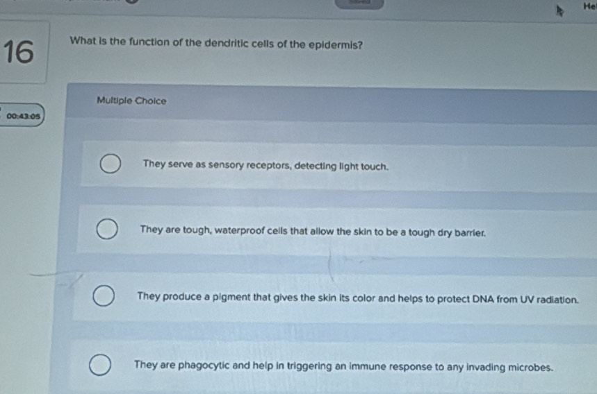 He
16 What is the function of the dendritic cells of the epidermis?
Multiple Choice
00:43:05
They serve as sensory receptors, detecting light touch.
They are tough, waterproof cells that allow the skin to be a tough dry barrier.
They produce a pigment that gives the skin its color and helps to protect DNA from UV radiation.
They are phagocytic and help in triggering an immune response to any invading microbes.