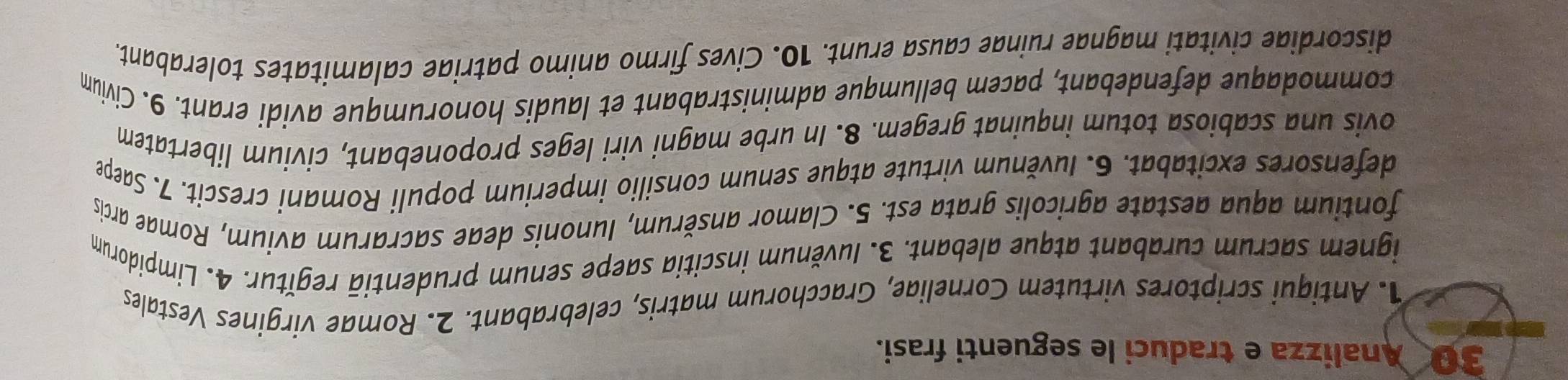 Analizza e traduci le seguenti frasi. 
1. Antiqui scriptores virtutem Corneliae, Gracchorum matris, celebrabant. 2. Romae virgines Vestales 
ignem sacrum curabant atque alebant. 3. Iuvěnum inscitia saepe senum prudentiā regĭtur. 4. Limpidorum 
fontium aqua aestate agricolis grata est. 5. Clamor ansěrum, Iunonis deae sacrarum avium, Romae arcis 
defensores excitabat. 6. Iuvěnum virtute atque senum consilio imperium populi Romani crescit. 7. Saepe 
ovis una scabiosa totum inquinat gregem. 8. In urbe magni viri leges proponebant, civium libertatem 
commodaque defendebant, pacem bellumque administrabant et laudis honorumque avidi erant. 9. Civium 
discordiae civitati magnae ruinae causa erunt. 10. Cives firmo animo patriae calamitates tolerabant.