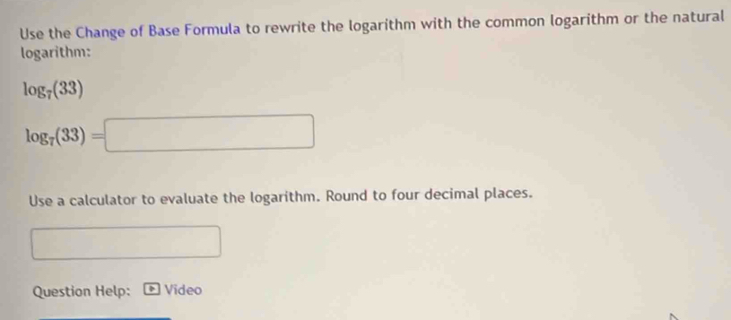 Use the Change of Base Formula to rewrite the logarithm with the common logarithm or the natural 
logarithm:
log _7(33)
log _7(33)=□
Use a calculator to evaluate the logarithm. Round to four decimal places. 
□  
Question Help: Video