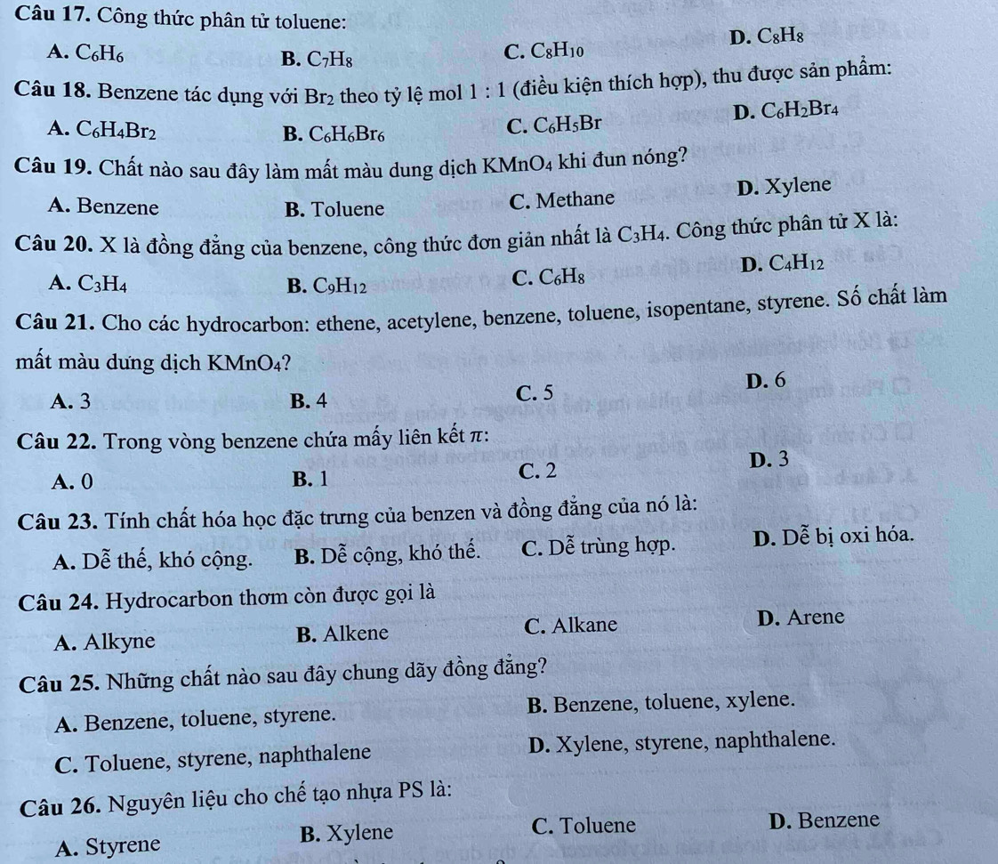 Công thức phân tử toluene: D. C_8H_8
A. C_6H_6 C. C_8H_10
B. C_7H_8
Câu 18. Benzene tác dụng với Br_2 theo tỷ lệ mol 1:1 (điều kiện thích hợp), thu được sản phẩm:
A. C_6H_4Br_2 B. C_6H_6Br_6
C. C_6H_5Br
D. C_6H_2Br_4
Câu 19. Chất nào sau đây làm mất màu dung dịch KMne O_4 khi đun nóng?
A. Benzene B. Toluene C. Methane D. Xylene
Câu 20. X là đồng đẳng của benzene, công thức đơn giản nhất là C_3H_4.. Công thức phân tử X là:
D. C_4H_12
A. C_3H_4 B. C_9H_12
C. C_6H_8
Câu 21. Cho các hydrocarbon: ethene, acetylene, benzene, toluene, isopentane, styrene. Số chất làm
mất màu dưng dịch KMnO₄?
A. 3 B. 4 C. 5
D. 6
Câu 22. Trong vòng benzene chứa mấy liên kết π:
A. 0 B. 1 C. 2
D. 3
Câu 23. Tính chất hóa học đặc trưng của benzen và đồng đẳng của nó là:
A. Dễ thế, khó cộng. B. Dễ cộng, khó thể. C. Dễ trùng hợp. D. Dễ bị oxi hóa.
Câu 24. Hydrocarbon thơm còn được gọi là
A. Alkyne B. Alkene C. Alkane
D. Arene
Câu 25. Những chất nào sau đây chung dãy đồng đẳng?
A. Benzene, toluene, styrene. B. Benzene, toluene, xylene.
C. Toluene, styrene, naphthalene D. Xylene, styrene, naphthalene.
Câu 26. Nguyên liệu cho chế tạo nhựa PS là:
A. Styrene B. Xylene
C. Toluene D. Benzene