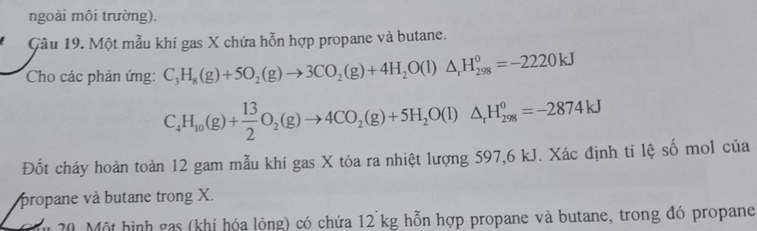 ngoài môi trường). 
Câu 19. Một mẫu khí gas X chứa hỗn hợp propane và butane. 
Cho các phản ứng: C_3H_8(g)+5O_2(g)to 3CO_2(g)+4H_2O(l)△ _rH_(298)^0=-2220kJ
C_4H_10(g)+ 13/2 O_2(g)to 4CO_2(g)+5H_2O(l)△ _rH_(298)^0=-2874kJ
Đốt cháy hoàn toàn 12 gam mẫu khí gas X tỏa ra nhiệt lượng 597,6 kJ. Xác định tỉ lệ số mol của 
propane và butane trong X. 
m 20. Một hình gas (khí hóa lỏng) có chứa 12 kg hỗn hợp propane và butane, trong đó propane