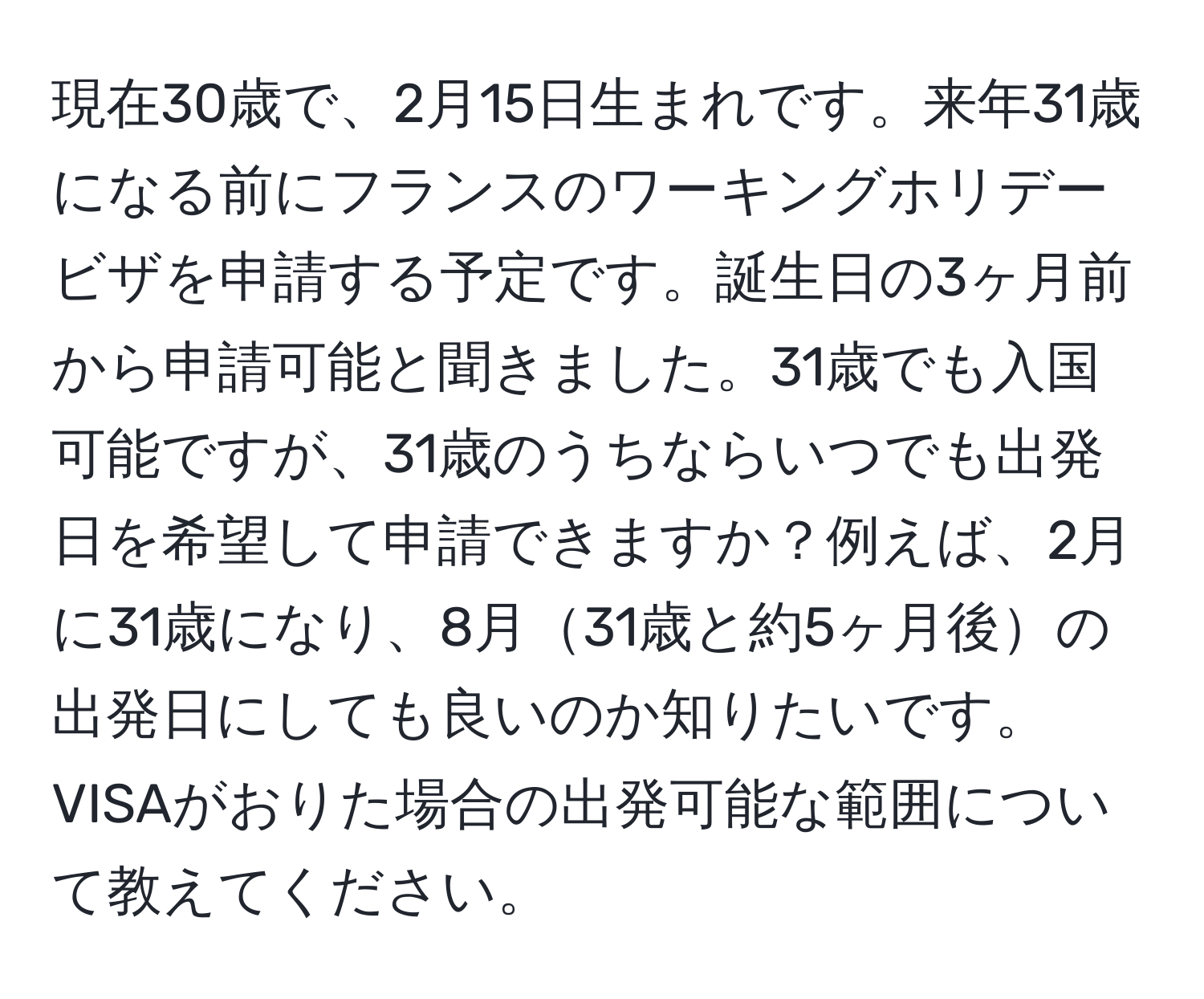 現在30歳で、2月15日生まれです。来年31歳になる前にフランスのワーキングホリデービザを申請する予定です。誕生日の3ヶ月前から申請可能と聞きました。31歳でも入国可能ですが、31歳のうちならいつでも出発日を希望して申請できますか？例えば、2月に31歳になり、8月31歳と約5ヶ月後の出発日にしても良いのか知りたいです。VISAがおりた場合の出発可能な範囲について教えてください。