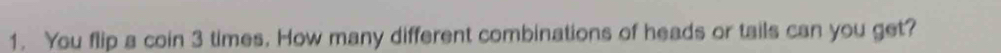 You flip a coin 3 times. How many different combinations of heads or tails can you get?