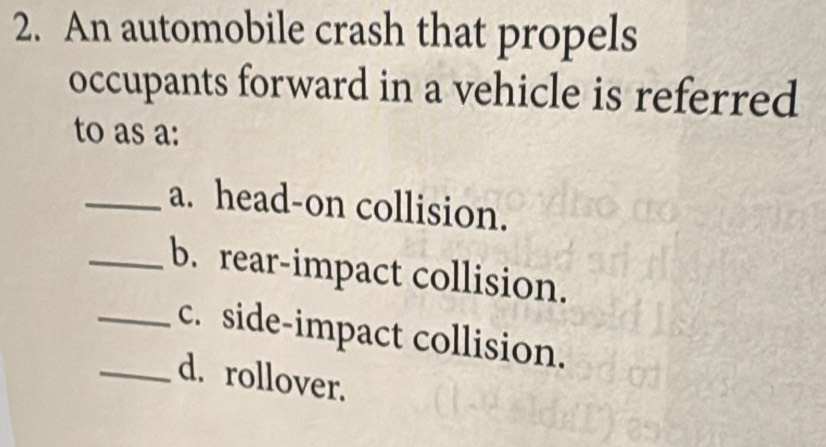 An automobile crash that propels
occupants forward in a vehicle is referred
to as a:
_a. head-on collision.
_b. rear-impact collision.
_c. side-impact collision.
_d. rollover.