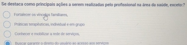 Se destaca como principais ações a serem realizadas pelo profissional na área da saúde, exceto:?
Fortalecer os vínculos familiares,
Práticas terapêuticas, individual e em grupo
Conhecer e mobilizar a rede de serviços,
Buscar garantir o direito do usuário ao acesso aos serviços