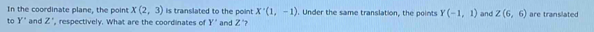 In the coordinate plane, the point X(2,3) is translated to the point X'(1,-1) Under the same translation, the points Y(-1,1) and Z(6,6) are translated 
to Y' and Z' , respectively. What are the coordinates of Y' and Z' ?