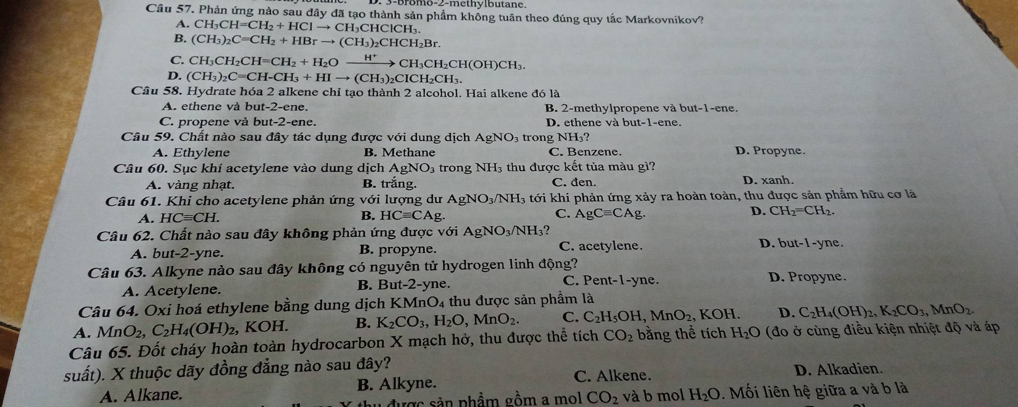 mo-2-methy lbutane.
Câu 57. Phản ứng nào sau đây đã tạo thành sản phẩm khổng tuân theo đúng quy tắc Markovnikov?
A. CH_3CH=CH_2+HClto CH_3CHClCH_3.
B. (CH_3)_2C=CH_2+HBrto (CH_3)_2CHCH_2Br.
C.
D. beginarrayr CH_3CH_2CH=CH_2+H_2Oxrightarrow H^+CH_3CH_2CH(OH)CH_3. (CH_3)_2C=CH-CH_3+HIto (CH_3)_2CICH_2CH_3.endarray
Câu 58. Hydrate hóa 2 alkene chỉ tạo thành 2 alcohol. Hai alkene đó là
A. ethene và but-2-ene. B. 2-methylpropene và but-1-ene.
C. propene và but -2-er he. D. ethene và but-1-ene.
Câu 59. Chất nào sau đây tác dụng được với dung dịch Á AgNO_3 trong NH₃?
A. Ethylene B. Methane C. Benzene. D. Propyne.
Câu 60. Sục khí acetylene vào dung dịch AgNO 3 trong NH_3 thu được kết tủa màu gì?
A. vàng nhạt. B. trắng. C. đen. D. xanh.
Câu 61. Khi cho acetylene phản ứng với lượng dư AgNO_3/NH_3 tới khi phản ứng xảy ra hoàn toàn, thu được sản phẩm hữu cơ là
D.
A. HCequiv CH. B. HCequiv CAg C. AgCequiv CAg CH_2=CH_2.
Câu 62. Chất nào sau đây không phản ứng được vo 1 AgNO_3/NH_3?
A. bu t-2-yr e. B. propyne. C. acetylene.
D. but-1-yne.
Câu 63. Alkyne nào sau đây không có nguyên tử hydrogen linh động? D. Propyne.
C. Pent-1-yne.
A. Acetylene.
B. Bu t-2-y ne.
Câu 64. Oxi hoá ethylene bằng dung dịch KMnO_4 , thu được sản phẩm là
A. MnO_2,C_2H_4(OH)_2, KOH. ,MnO_2. , KOH. D. C_2H_4(OH)_2,K_2CO_3,MnO_2.
B. K_2CO_3,H_2O,MnO_2. C. C_2H_5OH
Câu 65. Đốt cháy hoàn toàn hydrocarbon X mạch hở, thu được thể tích CO_2 bằng thể tích H_2O (đo ở cùng điều kiện nhiệt độ và áp
suất). X thuộc dãy đồng đẳng nào sau đây?
C. Alkene. D. Alkadien.
B. Alkyne.
A. Alkane. CO_2 và b mol H_2O -.  Mối liên hệ giữa a và b là
được sản phẩm gồm a mol