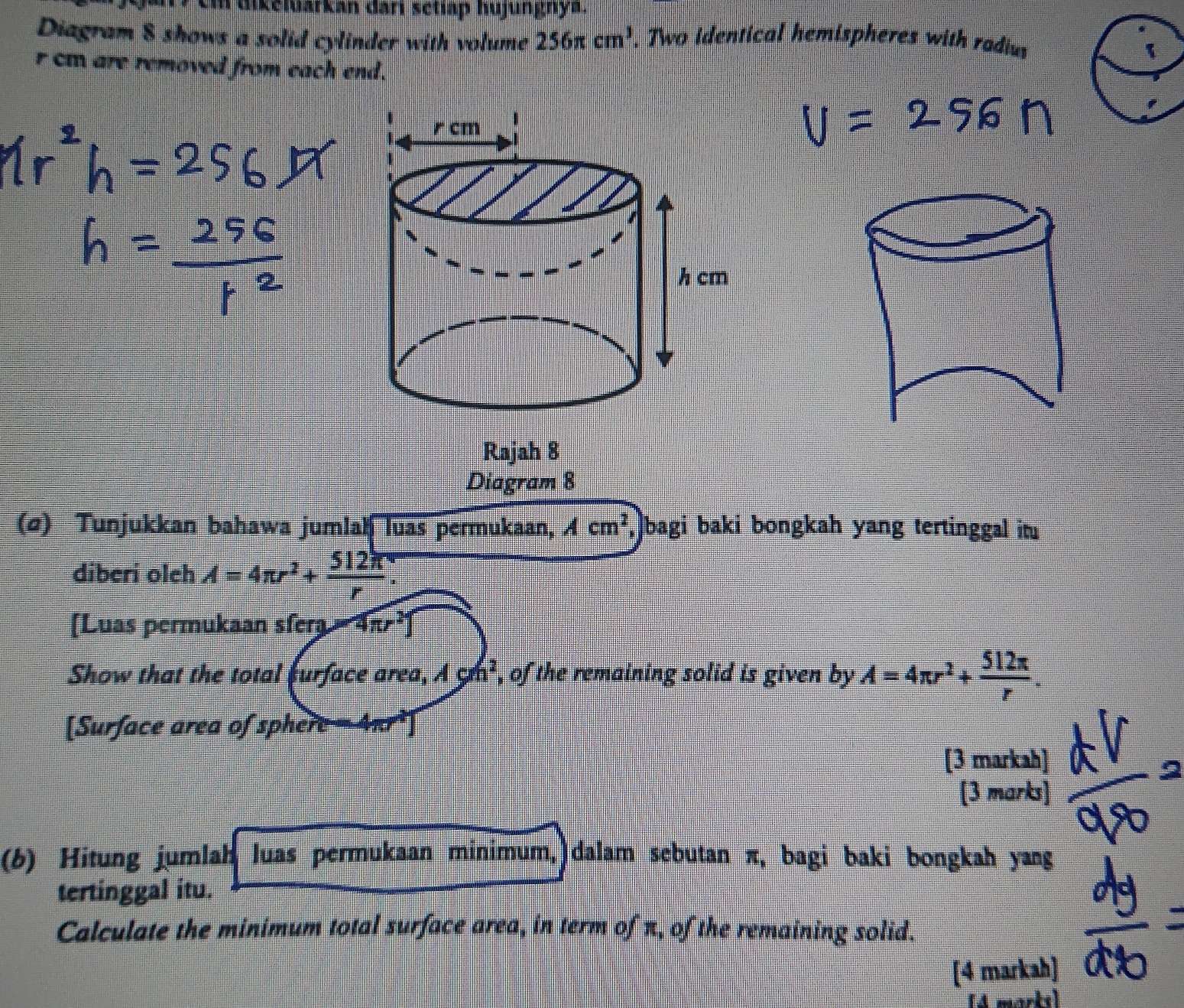 dikeluarkan dari setiap hujungnya. 
Diagram $ shows a solid cylinder with volume 256π cm^3. Two identical hemispheres with radius 
1
r cm are removed from each end. 
Rajah 8 
Diagram 8 
(σ) Tunjukkan bahawa jumlah luas permukaan, Acm^2 ,]bagi baki bongkah yang tertinggal it 
diberi oleh A=4π r^2+ 512π /r . 
[Luas permukaan sfera 4π r^21
Show that the total furface area, Agh^2 , of the remaining solid is given by A=4π r^2+ 512π /r . 
[Surface area of sphere = 4π³ ] 
[3 markah] 
[3 marks] 
(6) Hitung jumlah luas permukaan minimum, dalam sebutan π, bagi baki bongkah yang 
tertinggal itu. 
Calculate the minimum total surface area, in term of π, of the remaining solid. 
[4 markah] 
(4 marks)