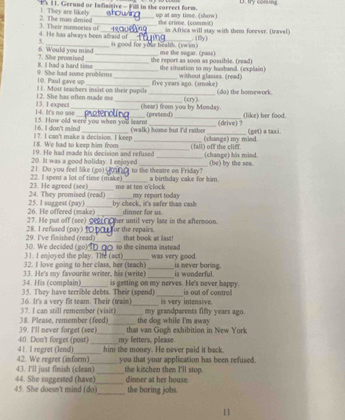 Ex 11. Gerund or Infinitive - Fill in the correct form. D. try coming
1. They are likely
2. The man denied_ up at any time. (show)
_the crime. (commit)
3. Their memories of_ in Africa will stay with them forever. (travel)
4. He has always been afraid of _ (fly)
5.
_is good for your health. (swim)
6. Would you mind _me the sugar. (pass)
7. She promised _the report as soon as possible. (read)
8. I had a hard time _the situation to my husband. (explain)
9. She had some problems _without glasses. (read)
10. Paul gave up _five years ago. (smoke)
11. Most teachers insist on their pupils
12. She has often made me __(cry). (do) the homework.
13. I expect _(hear) from you by Monday.
14. It's no use _(pretend) _(like) her food.
15. How old were you when you learnt _(drive) ?
16. 1 don't mind (walk) home but I'd rather
17. I can't make a decision. I keep _(change) my mind. (get) a taxi.
18. We had to keep him from _(fall) off the cliff.
19. He had made his decision and refused _(change) his mind.
20. It was a good holiday. I enjoyed _(be) by the sea.
21. Do you feel like (go)_ to the theatre on Friday?
22. I spent a lot of time (make)_ a birthday cake for him.
23. He agreed (see)_ me at ten o'clock
24. They promised (read) _my report today
25. I suggest (pay) _by check, it's safer than cash
_
26. He offered (make) dinner for us.
27. He put off (see) _her until very late in the afternoon.
28. I refused (pay) _for the repairs.
_
29. I've finished (read) that book at last!
30. We decided (go)_ to the cinema instead
31. I enjoyed the play. The (act)_ was very good.
32. I love going to her class, her (teach) _is never boring.
33. He's my favourite writer, his (write) _is wonderful.
34. His (complain)_ is getting on my nerves. He's never happy.
35. They have terrible debts. Their (spend) _is out of control
36. It's a very fit team. Their (train)_ is very intensive.
37. I can still remember (visit)_ my grandparents fifty years ago.
38. Please, remember (feed)_ the dog while I'm away
39. I'll never forget (see) _that van Gogh exhibition in New York
40. Don't forget (post)_ my letters, please.
41. I regret (lend)_ him the money. He never paid it back.
42. We regret (inform)_ you that your application has been refused.
43. I'll just finish (clean) _the kitchen then I'll stop.
44. She suggested (have)_ dinner at her house.
45. She doesn't mind (do)_ the boring jobs.
11