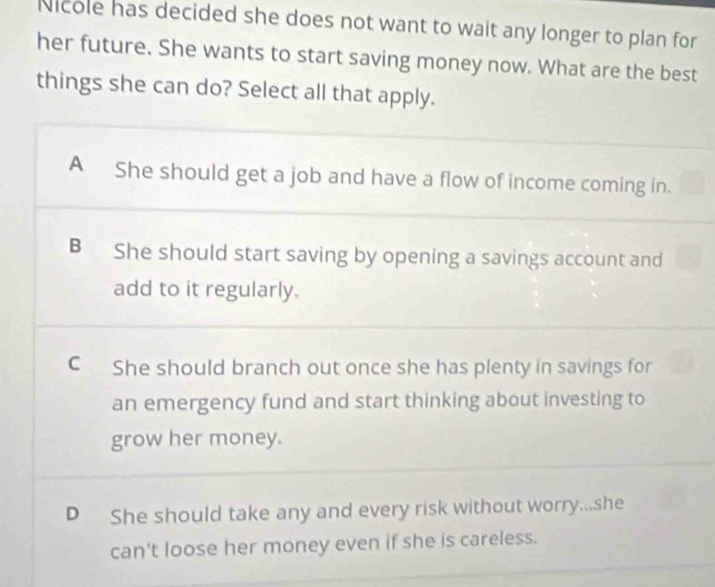 Nicole has decided she does not want to wait any longer to plan for
her future. She wants to start saving money now. What are the best
things she can do? Select all that apply.
A She should get a job and have a flow of income coming in.
B She should start saving by opening a savings account and
add to it regularly.
C She should branch out once she has plenty in savings for
an emergency fund and start thinking about investing to
grow her money.
D She should take any and every risk without worry...she
can't loose her money even if she is careless.