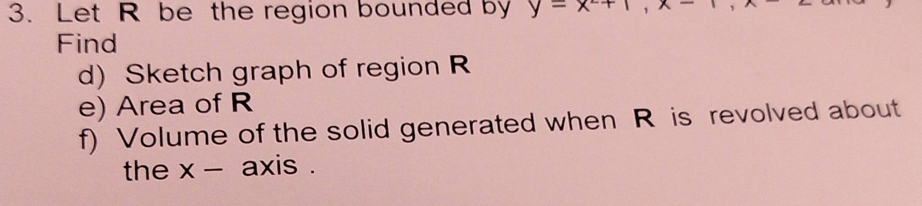 Let R be the region bounded by y-x+1, x-
Find 
d) Sketch graph of region R
e) Area of R
f) Volume of the solid generated when R is revolved about 
the x - axis .