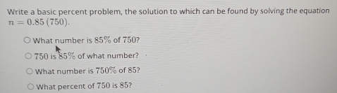 Write a basic percent problem, the solution to which can be found by solving the equation
n=0.85(750). 
What number is 85% of 750?
750 is 85% of what number? 
What number is 750% of 85? 
What percent of 750 is 85?