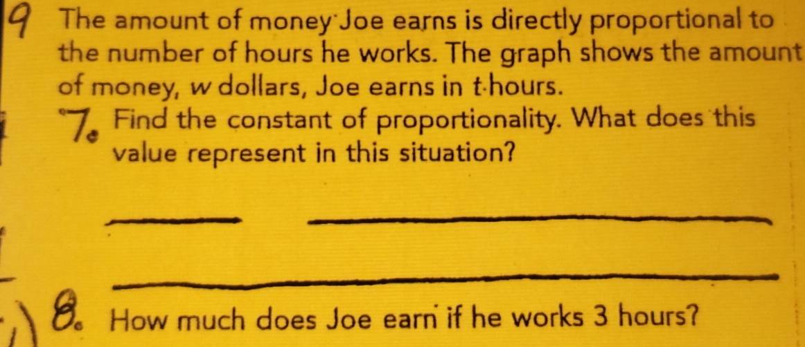 The amount of money Joe earns is directly proportional to 
the number of hours he works. The graph shows the amount 
of money, w dollars, Joe earns in t-hours. 
Find the constant of proportionality. What does this 
value represent in this situation? 
_ 
_ 
_ 
_ 
_ 
。 How much does Joe earn if he works 3 hours?