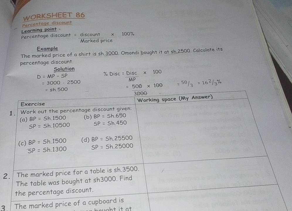 WORKSHEET 86
Percentage discount
Learning point
Percentage discount = discount * 100%
Marked price
Example
The marked price of a shirt is sh.3000. Omondi bought it at sh.2500. Calculate its
percentage discount.
Solution
D=MP-SP
=3000-2500 % Disc= Disc/MP * 100
2
3 The marked pr
w gh t it at .