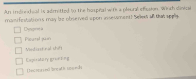 An individual is admitted to the hospital with a pleural effusion. Which clinical
manifestations may be observed upon assessment? Select all that apply.
Dyspnea
Pleural pain
Mediastinal shift
Expiratory grunting
Decreased breath sounds