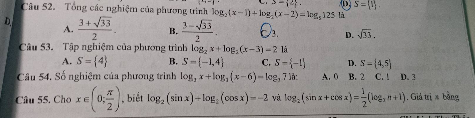 C. S= 2. D. S= 1. 
Câu 52. Tổng các nghiệm của phương trình log _2(x-1)+log _2(x-2)=log _5125 là
D
B.
A.  (3+sqrt(33))/2 .  (3-sqrt(33))/2 . C 3. D. sqrt(33). 
Câu 53. Tập nghiệm của phương trình log _2x+log _2(x-3)=2 là
A. S= 4 B. S= -1,4 C. S= -1 D. S= 4,5
Câu 54. Số nghiệm của phương trình log _3x+log _3(x-6)=log _371a : A. 0 B. 2 C. 1 D. 3
Câu 55. Cho x∈ (0; π /2 ) , biết log _2(sin x)+log _2(cos x)=-2 và log _2(sin x+cos x)= 1/2 (log _2n+1). Giá trị n bằng