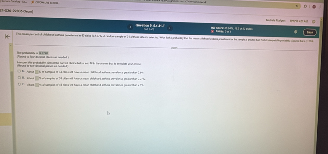 gnments.aspx?view = homework
Service Catalog - Se CWOW LIVE RESOU..
☆
24-026-29306 Orum)
Michele Rodgers 11/11/24 7:01 AM
Question 9, 5.4.31-T HW Score: 88.64%, 19.5 of 22 points Save
Part 2 of 2 Points: 0 of 1
The mean percent of childhood asthma prevalence in 43 citles is 2.27%. A random sample of 34 of these cities is selected. What is the probability that the mean childhood asthma pevalence for the sample is greater than 2./%? Interpret this prsability Assus tu 13%
The probability is 0.0778
(Round to four decimal places as needed.)
Interpret this probabillity. Select the correct choice below and fill in the answer box to complete your choice.
(Round to two decimal places as needed.)
A. About □ % of samples of 34 cities will have a mean childhood asthma prevalence greater than 2.6%
B Abrua % of samples of 34 cities will have a mean childhood asthma prevalence greater than 2.27%
C. Aboutl % of samples of 43 cities will have a mean childhood asthma prevalence greater than 2.6%