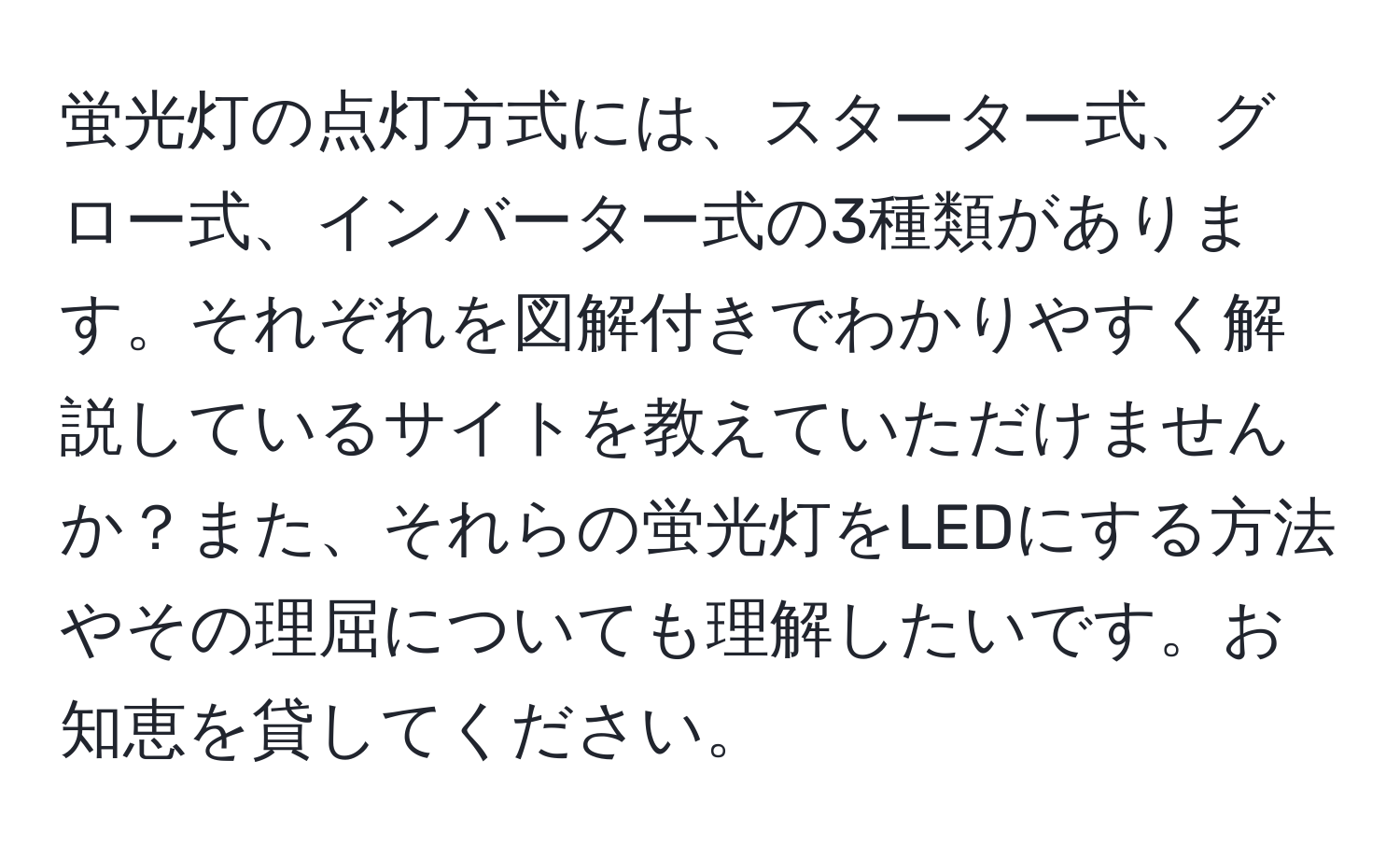 蛍光灯の点灯方式には、スターター式、グロー式、インバーター式の3種類があります。それぞれを図解付きでわかりやすく解説しているサイトを教えていただけませんか？また、それらの蛍光灯をLEDにする方法やその理屈についても理解したいです。お知恵を貸してください。