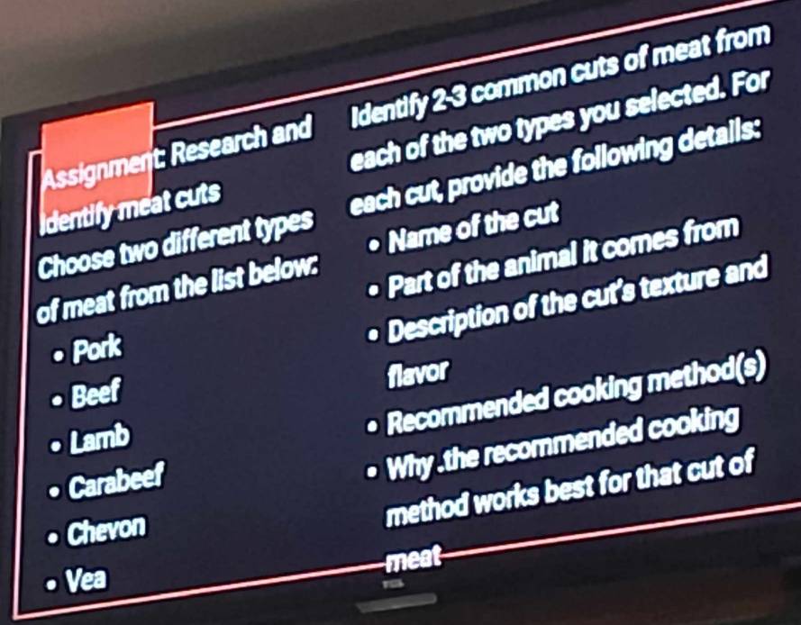 Assignment: Research and Identify 2-3 common cuts of meat from 
identify meat cuts each of the two types you selected. For 
Choose two different types each cut, provide the following details: 
• Part of the animal it comes from 
of meat from the list below: • Name of the cut 
• Pork 
• Description of the cut’s texture and 
Beef 
flavor 
Lamb 
• Recommended cooking method(s) 
Carabeef 
• Why .the recommended cooking 
Chevon 
method works best for that cut of 
meat 
Vea