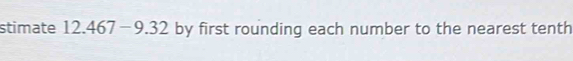 stimate 12.467-9.32 by first rounding each number to the nearest tenth