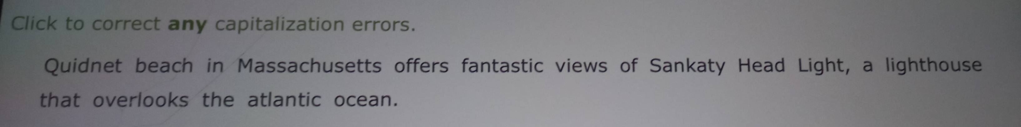 Click to correct any capitalization errors. 
Quidnet beach in Massachusetts offers fantastic views of Sankaty Head Light, a lighthouse 
that overlooks the atlantic ocean.