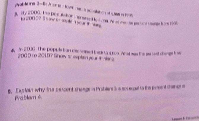 Problems 3=5 A small town had a population of 4,000 in 1999
3. By 2000, the population increased to 5,009. What was the persent change from 1990
to 2000? Show or explain your thinking 
4. In 2010, the population decreased back to 4,000 What was the percent change from
2000 to 2010? Show or explain your thinking. 
5. Explain why the percent change in Problem 3 is not equal to the percent change in 
Problem 4.