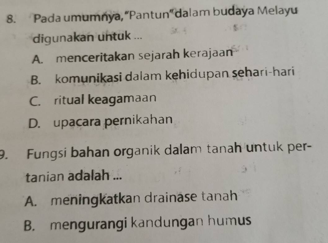 Pada umumnya, “Pantun” dalam budaya Melayu
digunakan untuk ...
A. menceritakan sejarah kerajaan
B. komunikasi dalam kehidupan sehari-hari
C. ritual keagamaan
D. upacara pernikahan
9. Fungsi bahan organik dalam tanah untuk per-
tanian adalah ...
A. meningkatkan drainase tanah
B. mengurangi kandungan humus