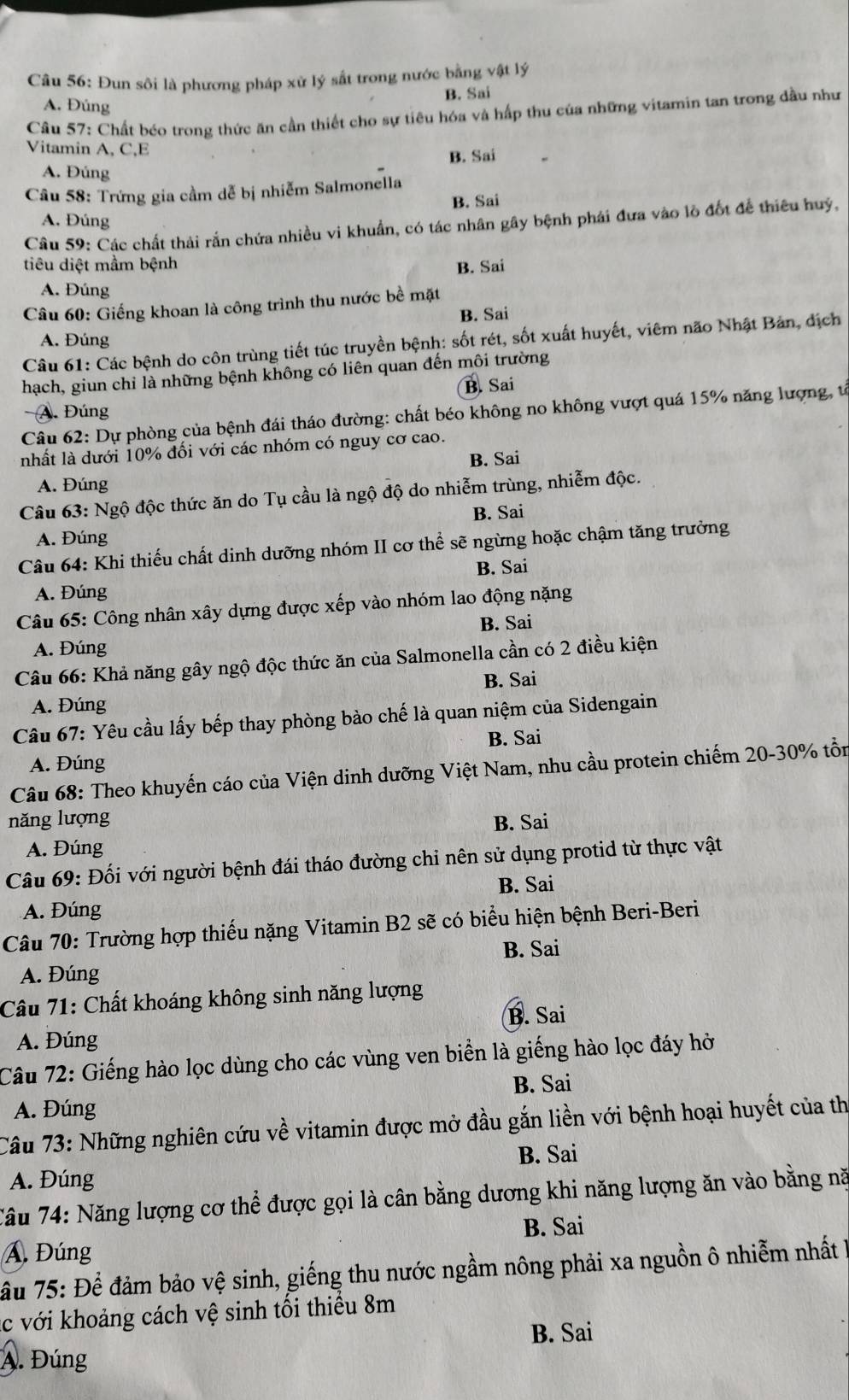 Đun sôi là phương pháp xử lý sắt trong nước bằng vật lý
B. Sai
A. Đúng
Câu 57: Chất béo trong thức ăn cần thiết cho sự tiêu hóa và hấp thu của những vitamin tan trong dầu như
Vitamin A, C,E
B. Sai
A. Đúng
Câu 58: Trứng gia cầm dễ bị nhiễm Salmonella
B. Sai
A. Đúng
Câu 59: Các chất thải rắn chứa nhiều vi khuẩn, có tác nhân gây bệnh phái đưa vào lò đốt để thiêu huý,
tiêu diệt mầm bệnh
B. Sai
A. Đúng
Câu 60: Giếng khoan là công trình thu nước bề mặt
B. Sai
A. Đúng
Câu 61: Các bệnh do côn trùng tiết túc truyền bệnh: sốt rét, sốt xuất huyết, viêm não Nhật Bản, địch
hạch, giun chỉ là những bệnh không có liên quan đến môi trường
A. Đúng B. Sai
Câu 62: Dự phòng của bệnh đái tháo đường: chất béo không no không vượt quá 15% năng lượng, tả
nhất là dưới 10% đối với các nhóm có nguy cơ cao.
B. Sai
A. Đúng
Câu 63: Ngộ độc thức ăn do Tụ cầu là ngộ độ do nhiễm trùng, nhiễm độc.
B. Sai
A. Đúng
Câu 64: Khi thiếu chất dinh dưỡng nhóm II cơ thể sẽ ngừng hoặc chậm tăng trưởng
B. Sai
A. Đúng
Câu 65: Công nhân xây dựng được xếp vào nhóm lao động nặng
B. Sai
A. Đúng
Câu 66: Khả năng gây ngộ độc thức ăn của Salmonella cần có 2 điều kiện
B. Sai
A. Đúng
Câu 67: Yêu cầu lấy bếp thay phòng bảo chế là quan niệm của Sidengain
B. Sai
A. Đúng
Câu 68: Theo khuyến cáo của Viện dinh dưỡng Việt Nam, nhu cầu protein chiếm 20-30% tồn
năng lượng B. Sai
A. Đúng
Câu 69: Đối với người bệnh đái tháo đường chỉ nên sử dụng protid từ thực vật
B. Sai
A. Đúng
Câu 70: Trường hợp thiếu nặng Vitamin B2 sẽ có biểu hiện bệnh Beri-Beri
B. Sai
A. Đúng
Câu 71: Chất khoáng không sinh năng lượng
B. Sai
A. Đúng
Câu 72: Giếng hào lọc dùng cho các vùng ven biển là giếng hào lọc đáy hở
B. Sai
A. Đúng
Câu 73: Những nghiên cứu về vitamin được mở đầu gắn liền với bệnh hoại huyết của th
B. Sai
A. Đúng
Tâu 74: Năng lượng cơ thể được gọi là cân bằng dương khi năng lượng ăn vào bằng nă
B. Sai
Á Đúng
ầu 75: Để đảm bảo vệ sinh, giếng thu nước ngầm nông phải xa nguồn ô nhiễm nhất h
c với khoảng cách vệ sinh tối thiếu 8m
B. Sai
A. Đúng