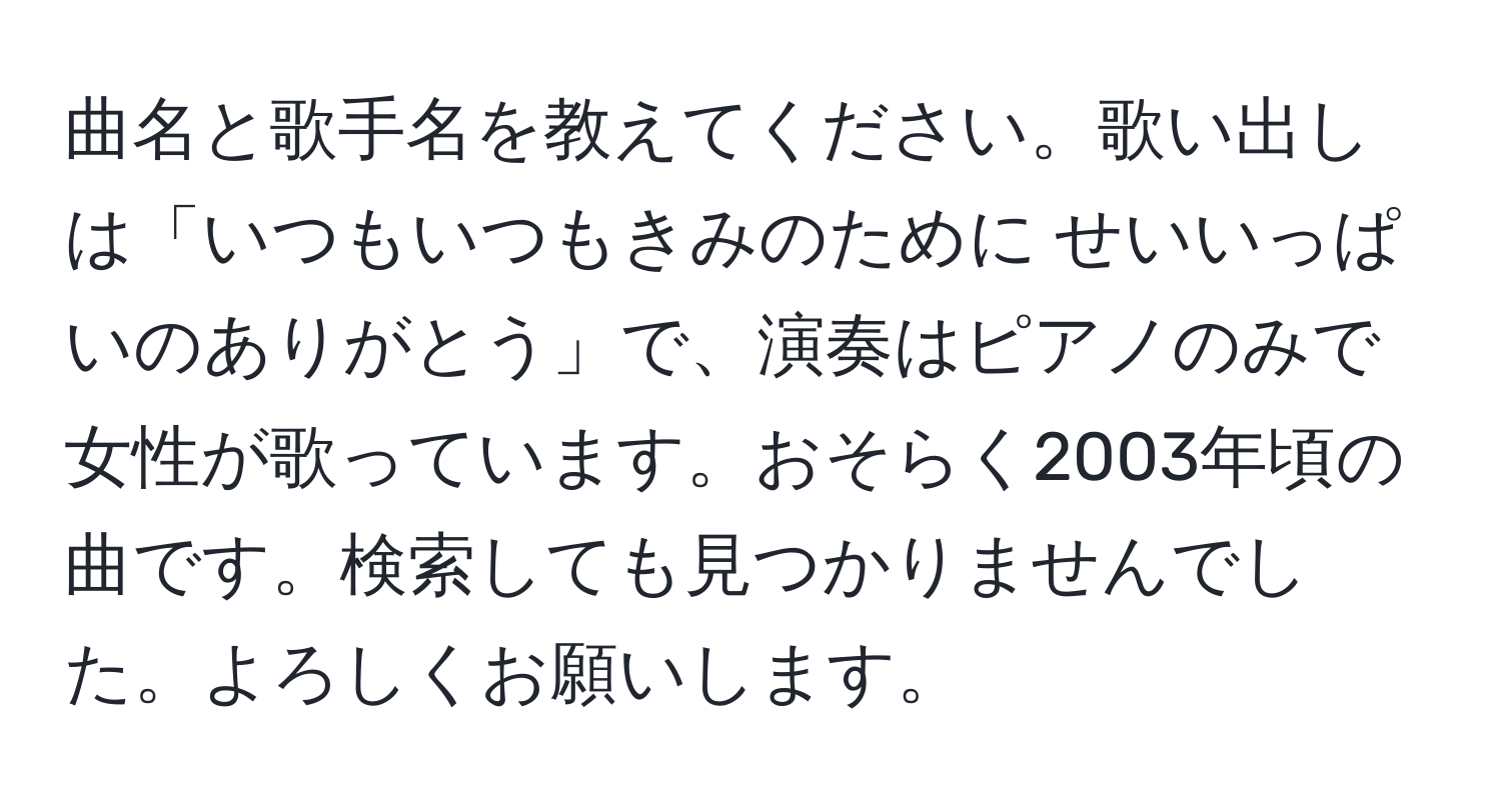 曲名と歌手名を教えてください。歌い出しは「いつもいつもきみのために せいいっぱいのありがとう」で、演奏はピアノのみで女性が歌っています。おそらく2003年頃の曲です。検索しても見つかりませんでした。よろしくお願いします。