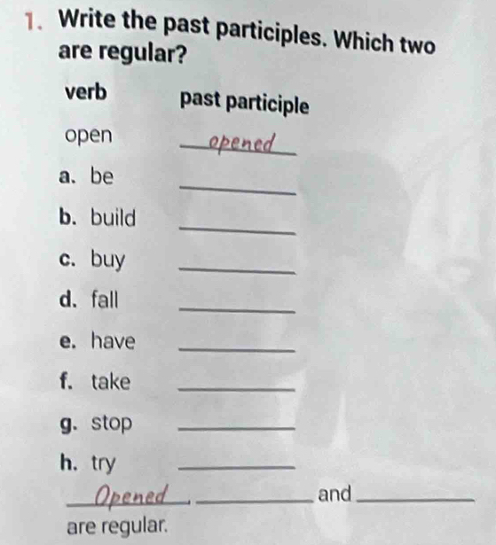 Write the past participles. Which two 
are regular? 
verb past participle 
open 
_ 
_ 
a.be 
_ 
b. build 
c. buy_ 
d. fall_ 
e. have_ 
f. take_ 
g.stop_ 
h， try 
_ 
_Opened _and_ 
are regular.