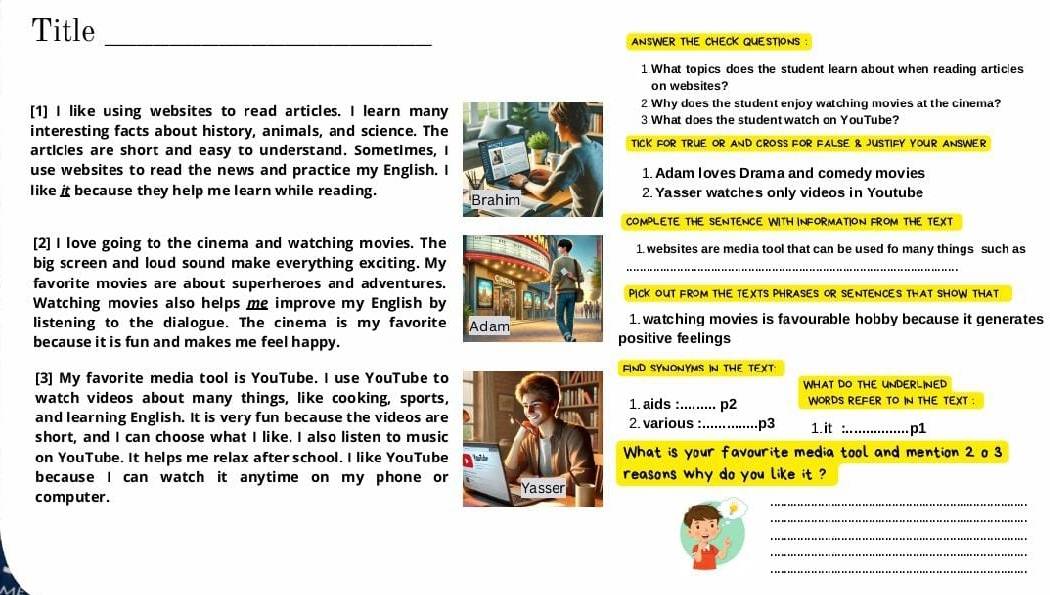 Title_ 
ANSWER THE CHECK QUESTIONS : 
1 What topics does the student learn about when reading artic|es 
on websites? 
[1] I like using websites to read articles. I learn many 2 Why does the student enjoy watching movies at the cinema? 
3 What does the studentwatch on YouTube? 
interesting facts about history, animals, and science. The 
articles are short and easy to understand. Sometimes, I TICK FOR TRUE OR AND CROSS FOR FALSE 8 JUSTIFY YOUR ANSWER 
use websites to read the news and practice my English. I 1. Adam Ioves Drama and comedy movies 
like i because they help me learn while reading. Brahim 2. Yasser watches only videos in Youtube 
COMPLETE THE SENTENCE WITH INFORMATION FROM THE TEXT 
[2] I love going to the cinema and watching movies. The 1. websites are media tool that can be used fo many things such as 
big screen and loud sound make everything exciting. My_ 
favorite movies are about superheroes and adventures. PICK OUT FROM THE TEXTS PHRASES OR SENTENCES THAT SHOW THAT 
Watching movies also helps me improve my English by 
listening to the dialogue. The cinema is my favorite Adam 1. watching movies is favourable hobby because it generates 
because it is fun and makes me feel happy. positive feelings 
FIND SYNONYMS IN THE TEXT. 
[3] My favorite media tool is YouTube. I use YouTube to WHAT DO THE UNDERLINED 
watch videos about many things, like cooking, sports,1. aids :......... p2 WORDS REFER TO IN THE TEXT 
and learning English. It is very fun because the videos are2. various :._ p3 1. it _p1 
short, and I can choose what I like. I also listen to music 
on YouTube. It helps me relax after school. I like YouTube What is your favourite media tool and mention 2 o 3
because I can watch it anytime on my phone or reasons why do you like it ? 
computer. 
_ 
_ 
_ 
_ 
_