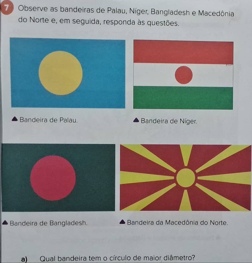 7 ) Observe as bandeiras de Palau, Níger, Bangladesh e Macedônia
do Norte e, em seguida, responda às questões.
Bandeira de Palau. Bandeira de Níger.
Bandeira de Bangladesh. Bandeira da Macedônia do Norte.
a) Qual bandeira tem o círculo de maior diâmetro?