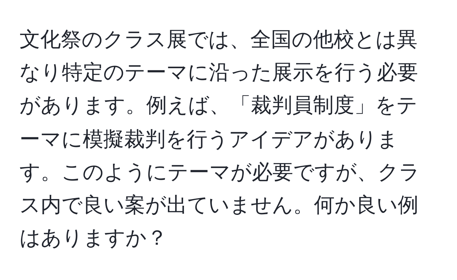 文化祭のクラス展では、全国の他校とは異なり特定のテーマに沿った展示を行う必要があります。例えば、「裁判員制度」をテーマに模擬裁判を行うアイデアがあります。このようにテーマが必要ですが、クラス内で良い案が出ていません。何か良い例はありますか？