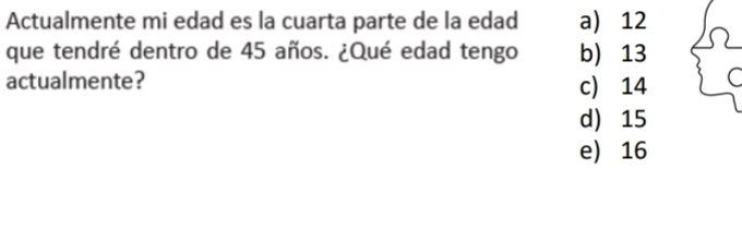 Actualmente mi edad es la cuarta parte de la edad a) 12
que tendré dentro de 45 años. ¿Qué edad tengo b) 13
actualmente? c) 14
d) 15
e) 16