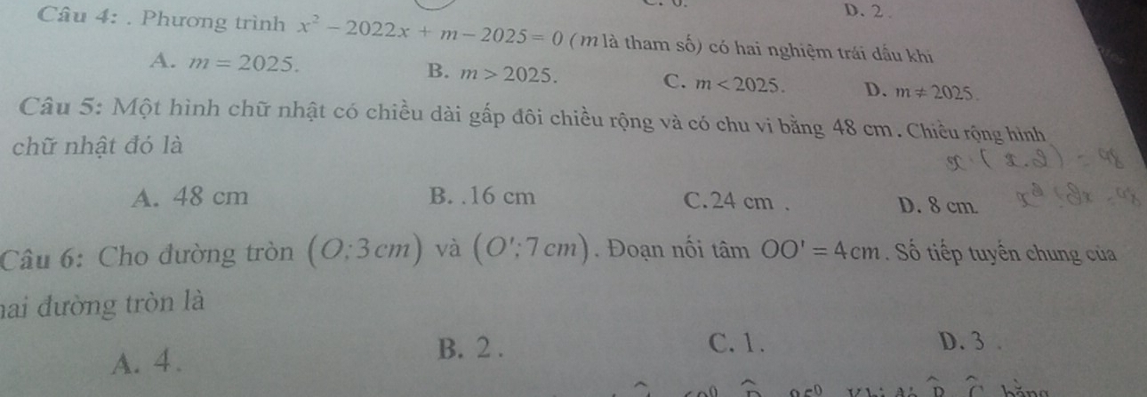 D. 2 .
Câu 4: . Phương trình x^2-2022x+m-2025=0 ( m là tham số) có hai nghiệm trái dấu khi
A. m=2025. B. m>2025. C. m<2025</tex>. D. m!= 2025. 
Câu 5: Một hình chữ nhật có chiều dài gấp đôi chiều rộng và có chu vi bằng 48 cm. Chiều rộng hình
chữ nhật đó là
A. 48 cm B. . 16 cm C. 24 cm. D. 8 cm
Câu 6: Cho đường tròn (O:3cm) và (O';7cm). Đoạn nối tan OO'=4cm. Số tiếp tuyến chung của
hai đường tròn là
A. 4.
B. 2. C. 1. D. 3.
widehat D widehat C hằna